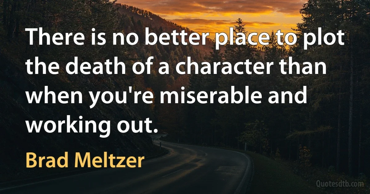 There is no better place to plot the death of a character than when you're miserable and working out. (Brad Meltzer)