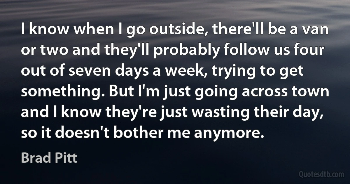 I know when I go outside, there'll be a van or two and they'll probably follow us four out of seven days a week, trying to get something. But I'm just going across town and I know they're just wasting their day, so it doesn't bother me anymore. (Brad Pitt)