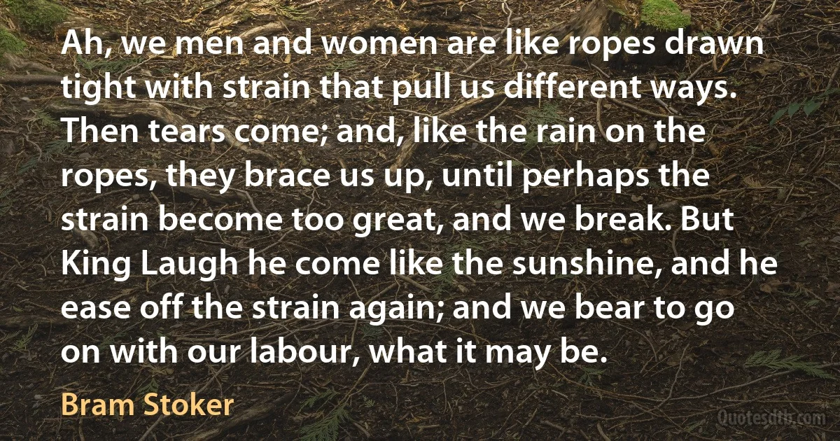 Ah, we men and women are like ropes drawn tight with strain that pull us different ways. Then tears come; and, like the rain on the ropes, they brace us up, until perhaps the strain become too great, and we break. But King Laugh he come like the sunshine, and he ease off the strain again; and we bear to go on with our labour, what it may be. (Bram Stoker)