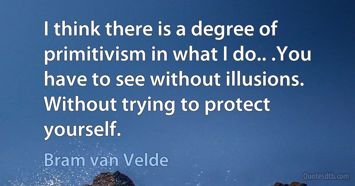 I think there is a degree of primitivism in what I do.. .You have to see without illusions. Without trying to protect yourself. (Bram van Velde)