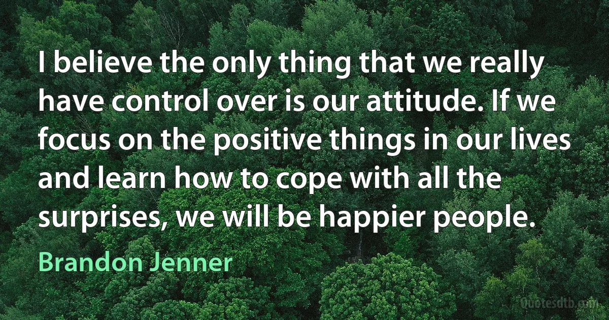 I believe the only thing that we really have control over is our attitude. If we focus on the positive things in our lives and learn how to cope with all the surprises, we will be happier people. (Brandon Jenner)