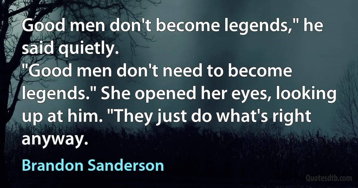 Good men don't become legends," he said quietly.
"Good men don't need to become legends." She opened her eyes, looking up at him. "They just do what's right anyway. (Brandon Sanderson)