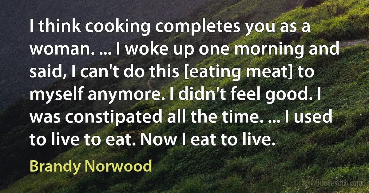 I think cooking completes you as a woman. ... I woke up one morning and said, I can't do this [eating meat] to myself anymore. I didn't feel good. I was constipated all the time. ... I used to live to eat. Now I eat to live. (Brandy Norwood)