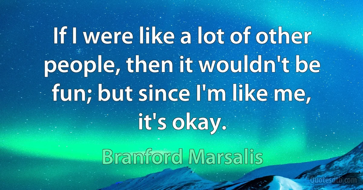 If I were like a lot of other people, then it wouldn't be fun; but since I'm like me, it's okay. (Branford Marsalis)