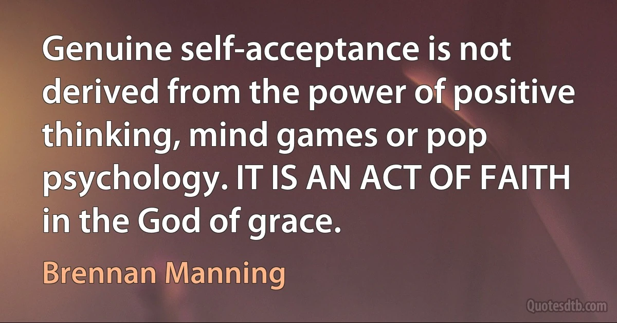 Genuine self-acceptance is not derived from the power of positive thinking, mind games or pop psychology. IT IS AN ACT OF FAITH in the God of grace. (Brennan Manning)