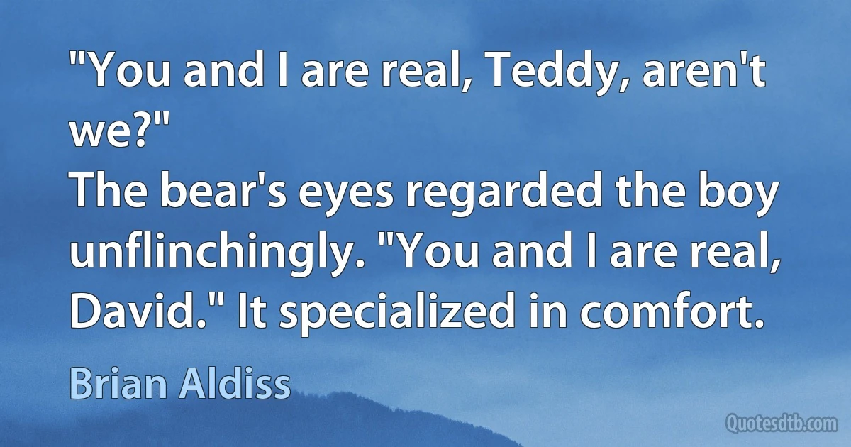 "You and I are real, Teddy, aren't we?"
The bear's eyes regarded the boy unflinchingly. "You and I are real, David." It specialized in comfort. (Brian Aldiss)