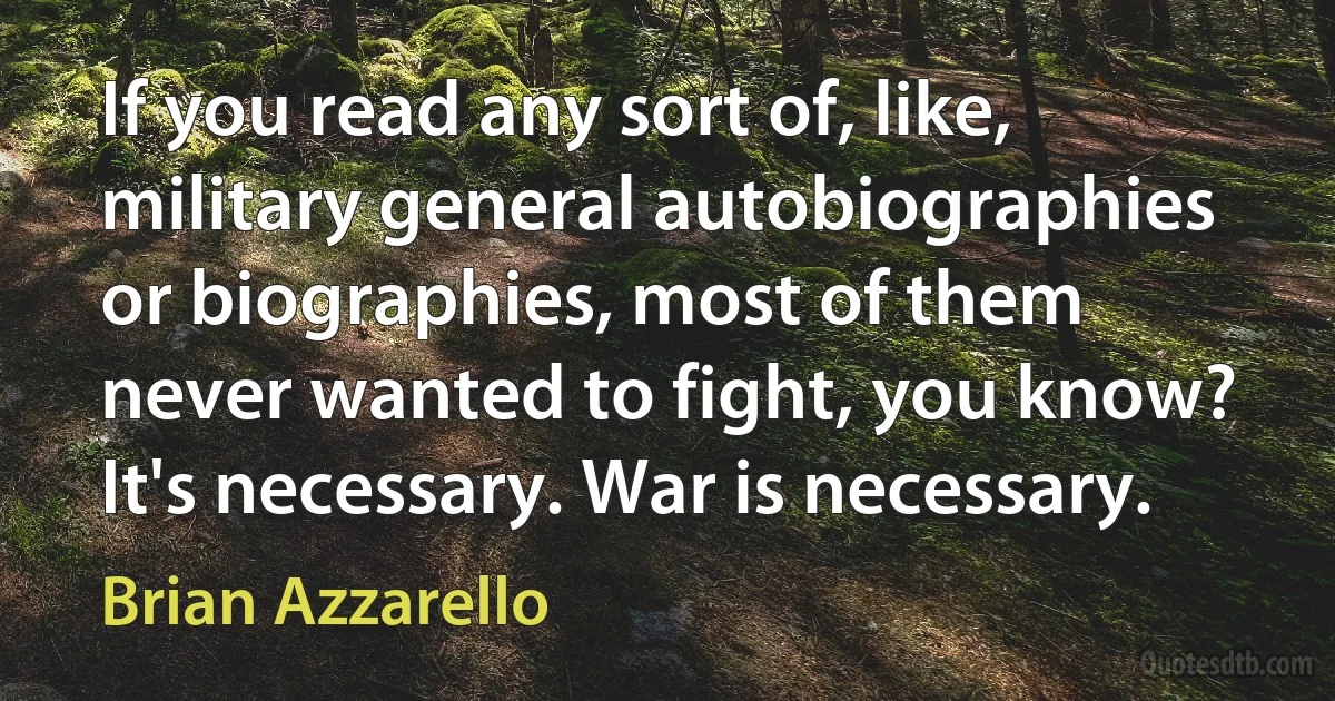 If you read any sort of, like, military general autobiographies or biographies, most of them never wanted to fight, you know? It's necessary. War is necessary. (Brian Azzarello)