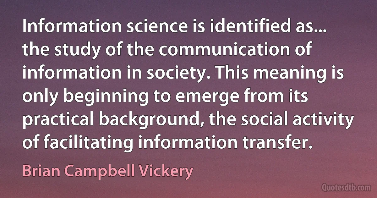 Information science is identified as... the study of the communication of information in society. This meaning is only beginning to emerge from its practical background, the social activity of facilitating information transfer. (Brian Campbell Vickery)