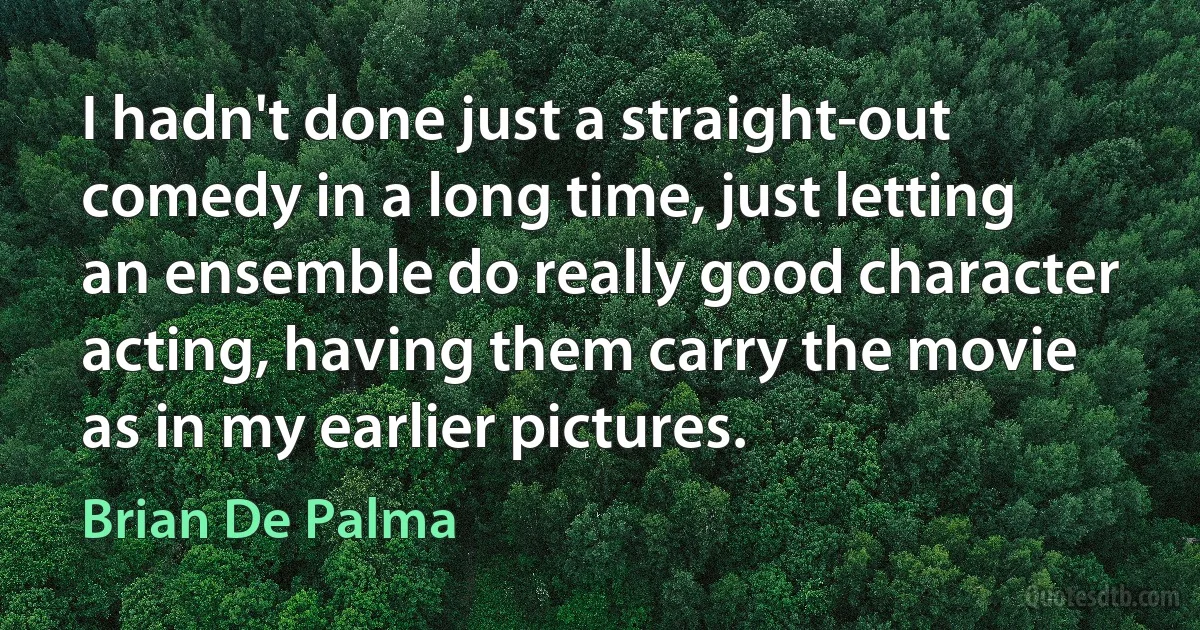 I hadn't done just a straight-out comedy in a long time, just letting an ensemble do really good character acting, having them carry the movie as in my earlier pictures. (Brian De Palma)
