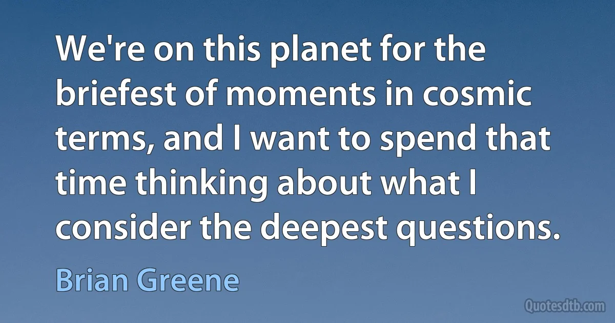 We're on this planet for the briefest of moments in cosmic terms, and I want to spend that time thinking about what I consider the deepest questions. (Brian Greene)