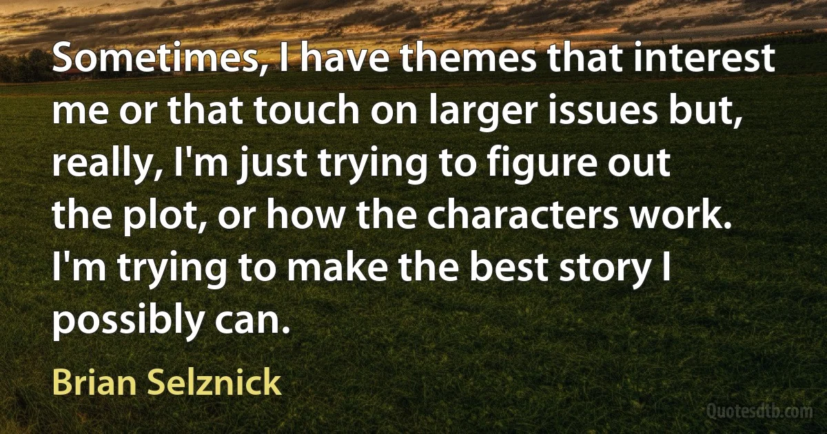 Sometimes, I have themes that interest me or that touch on larger issues but, really, I'm just trying to figure out the plot, or how the characters work. I'm trying to make the best story I possibly can. (Brian Selznick)