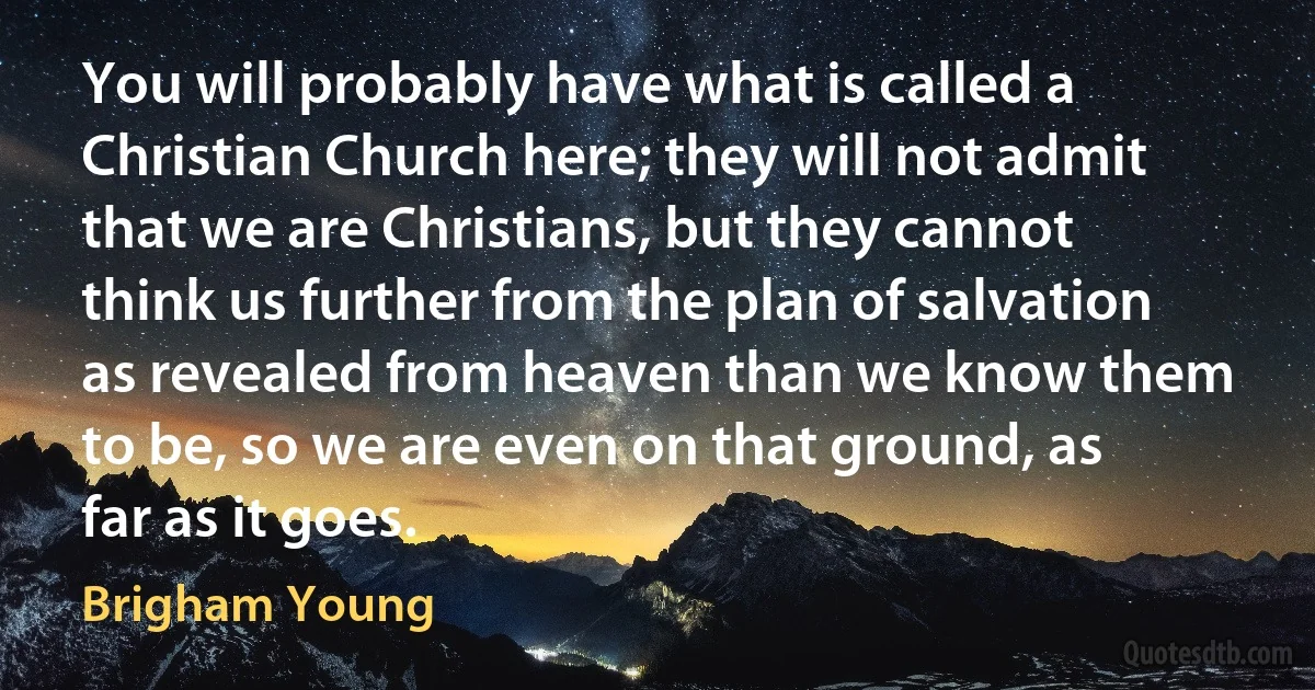 You will probably have what is called a Christian Church here; they will not admit that we are Christians, but they cannot think us further from the plan of salvation as revealed from heaven than we know them to be, so we are even on that ground, as far as it goes. (Brigham Young)