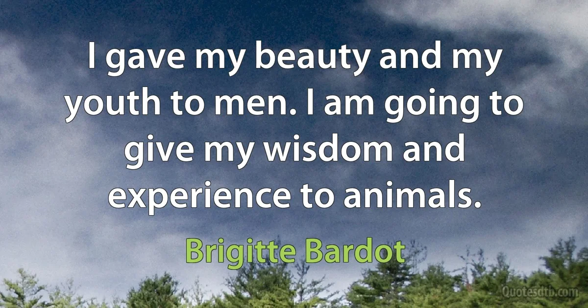 I gave my beauty and my youth to men. I am going to give my wisdom and experience to animals. (Brigitte Bardot)