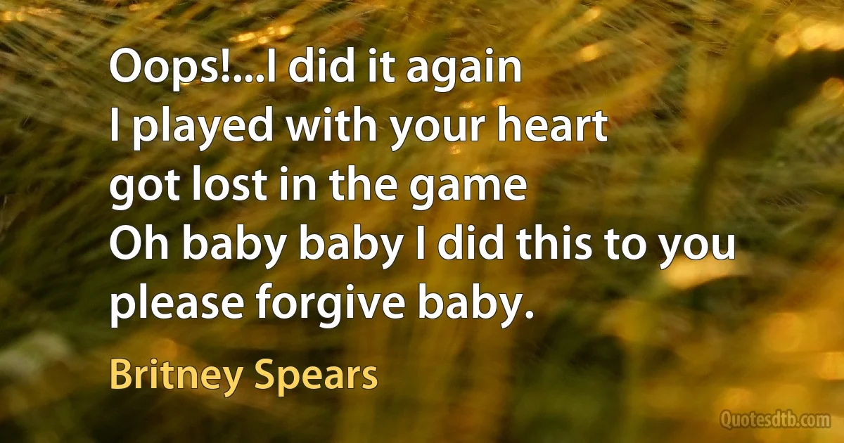 Oops!...I did it again
I played with your heart
got lost in the game
Oh baby baby I did this to you please forgive baby. (Britney Spears)