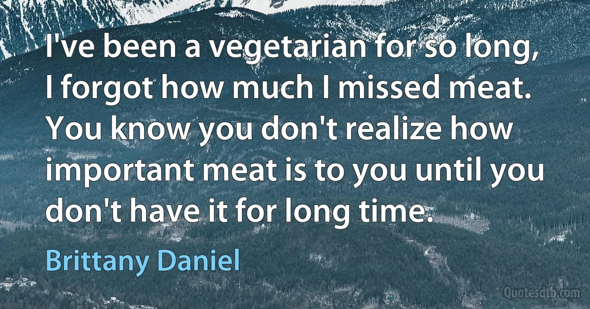 I've been a vegetarian for so long, I forgot how much I missed meat. You know you don't realize how important meat is to you until you don't have it for long time. (Brittany Daniel)