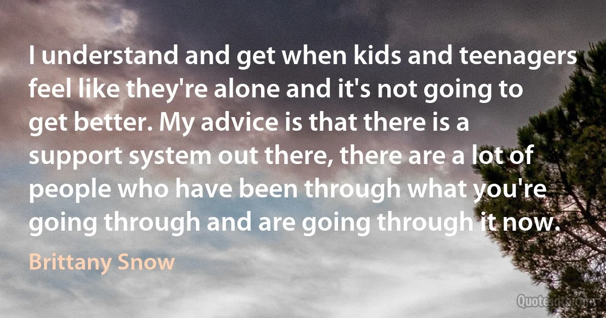 I understand and get when kids and teenagers feel like they're alone and it's not going to get better. My advice is that there is a support system out there, there are a lot of people who have been through what you're going through and are going through it now. (Brittany Snow)