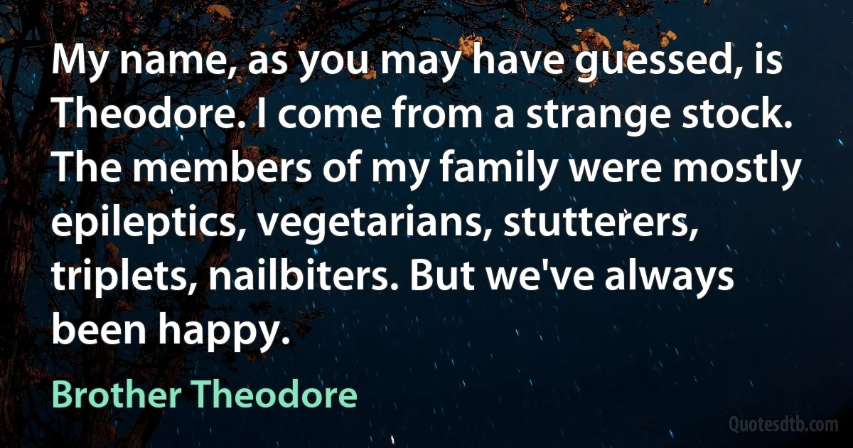 My name, as you may have guessed, is Theodore. I come from a strange stock. The members of my family were mostly epileptics, vegetarians, stutterers, triplets, nailbiters. But we've always been happy. (Brother Theodore)