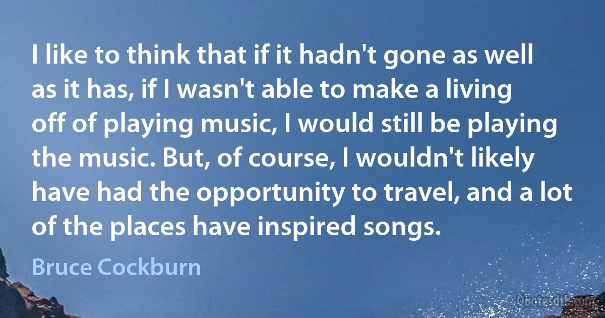 I like to think that if it hadn't gone as well as it has, if I wasn't able to make a living off of playing music, I would still be playing the music. But, of course, I wouldn't likely have had the opportunity to travel, and a lot of the places have inspired songs. (Bruce Cockburn)