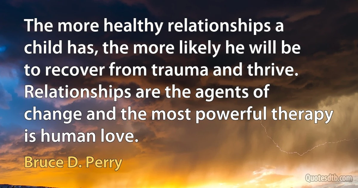 The more healthy relationships a child has, the more likely he will be to recover from trauma and thrive. Relationships are the agents of change and the most powerful therapy is human love. (Bruce D. Perry)