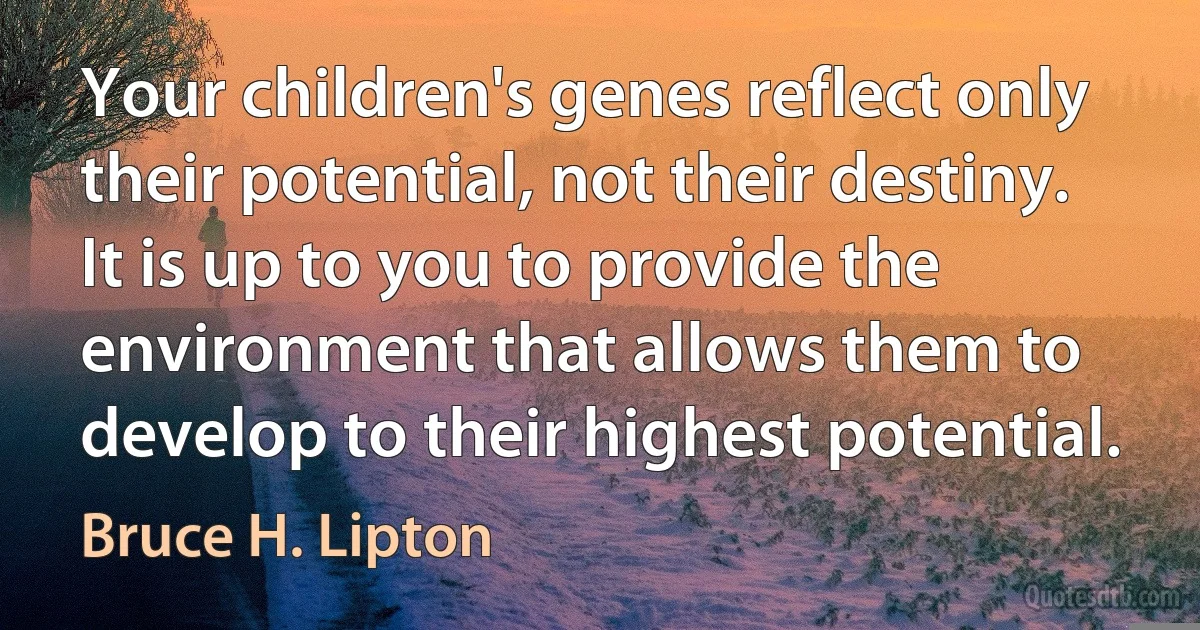 Your children's genes reflect only their potential, not their destiny. It is up to you to provide the environment that allows them to develop to their highest potential. (Bruce H. Lipton)