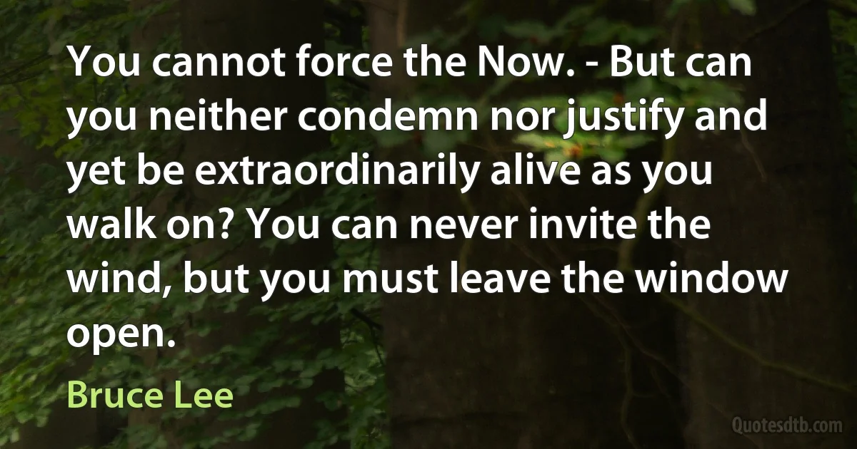 You cannot force the Now. - But can you neither condemn nor justify and yet be extraordinarily alive as you walk on? You can never invite the wind, but you must leave the window open. (Bruce Lee)