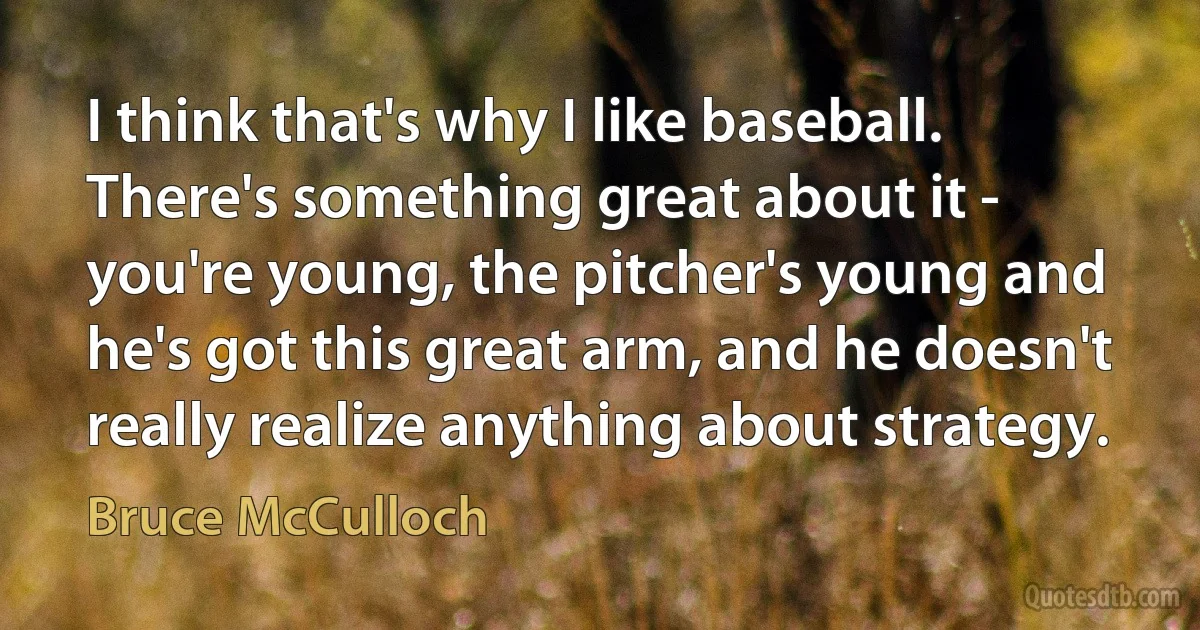 I think that's why I like baseball. There's something great about it - you're young, the pitcher's young and he's got this great arm, and he doesn't really realize anything about strategy. (Bruce McCulloch)