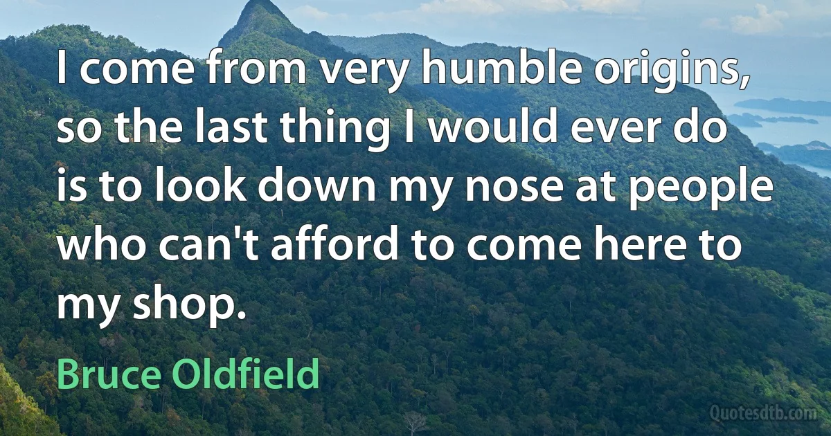 I come from very humble origins, so the last thing I would ever do is to look down my nose at people who can't afford to come here to my shop. (Bruce Oldfield)