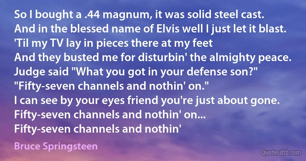 So I bought a .44 magnum, it was solid steel cast.
And in the blessed name of Elvis well I just let it blast.
'Til my TV lay in pieces there at my feet
And they busted me for disturbin' the almighty peace.
Judge said "What you got in your defense son?"
"Fifty-seven channels and nothin' on."
I can see by your eyes friend you're just about gone.
Fifty-seven channels and nothin' on...
Fifty-seven channels and nothin' (Bruce Springsteen)