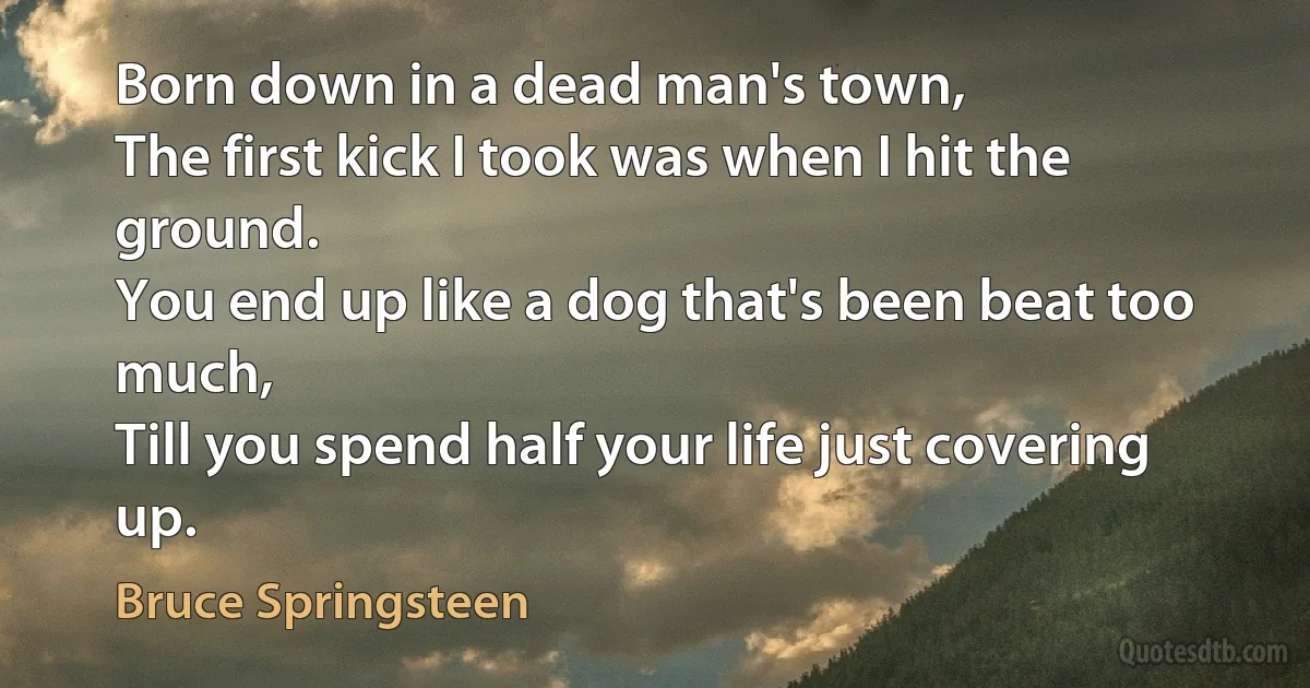 Born down in a dead man's town,
The first kick I took was when I hit the ground.
You end up like a dog that's been beat too much,
Till you spend half your life just covering up. (Bruce Springsteen)