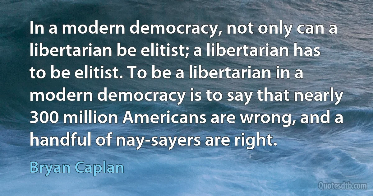 In a modern democracy, not only can a libertarian be elitist; a libertarian has to be elitist. To be a libertarian in a modern democracy is to say that nearly 300 million Americans are wrong, and a handful of nay-sayers are right. (Bryan Caplan)