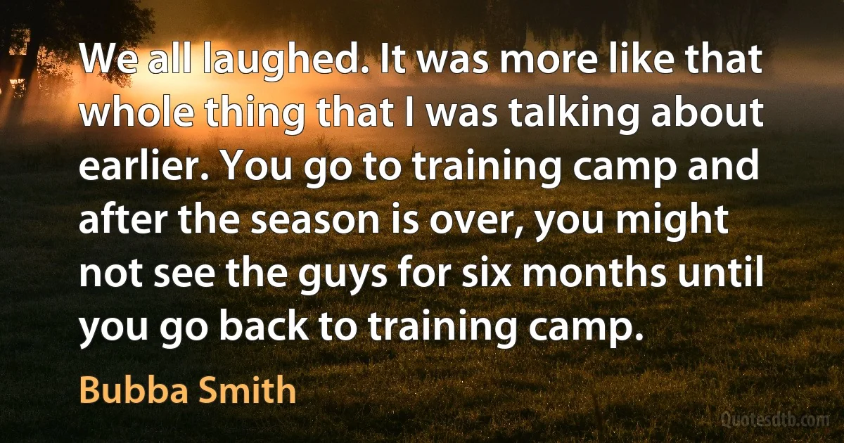 We all laughed. It was more like that whole thing that I was talking about earlier. You go to training camp and after the season is over, you might not see the guys for six months until you go back to training camp. (Bubba Smith)