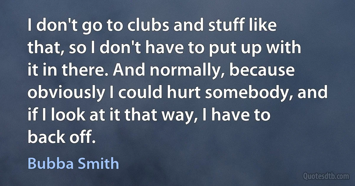 I don't go to clubs and stuff like that, so I don't have to put up with it in there. And normally, because obviously I could hurt somebody, and if I look at it that way, I have to back off. (Bubba Smith)