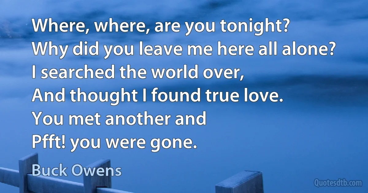 Where, where, are you tonight?
Why did you leave me here all alone?
I searched the world over,
And thought I found true love.
You met another and
Pfft! you were gone. (Buck Owens)