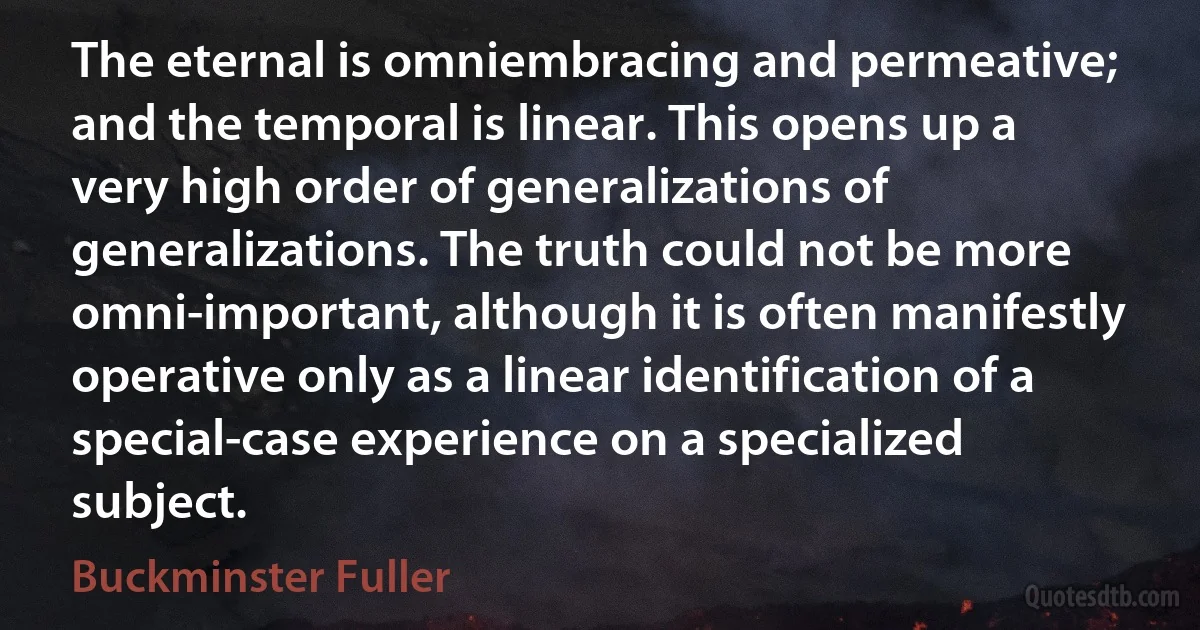 The eternal is omniembracing and permeative; and the temporal is linear. This opens up a very high order of generalizations of generalizations. The truth could not be more omni-important, although it is often manifestly operative only as a linear identification of a special-case experience on a specialized subject. (Buckminster Fuller)