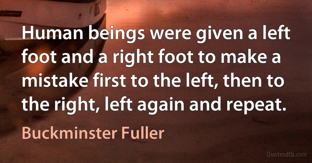 Human beings were given a left foot and a right foot to make a mistake first to the left, then to the right, left again and repeat. (Buckminster Fuller)