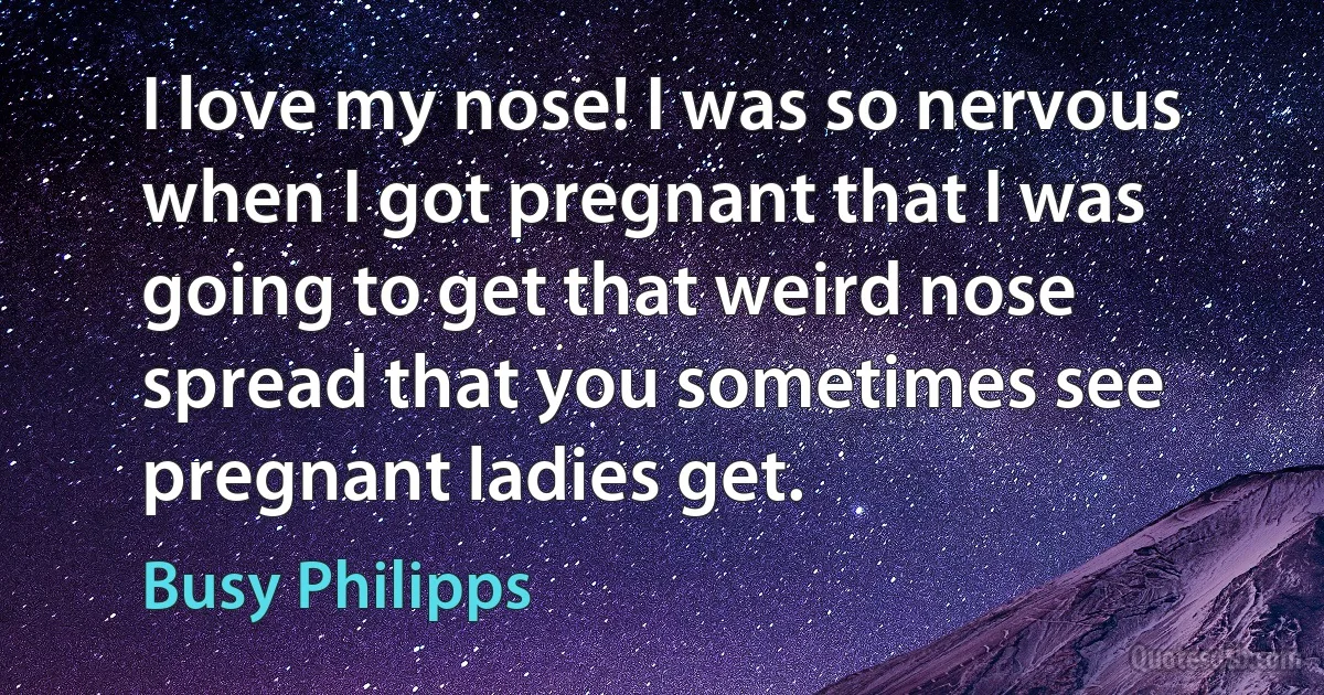 I love my nose! I was so nervous when I got pregnant that I was going to get that weird nose spread that you sometimes see pregnant ladies get. (Busy Philipps)