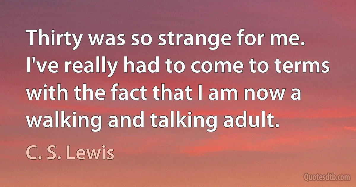 Thirty was so strange for me. I've really had to come to terms with the fact that I am now a walking and talking adult. (C. S. Lewis)