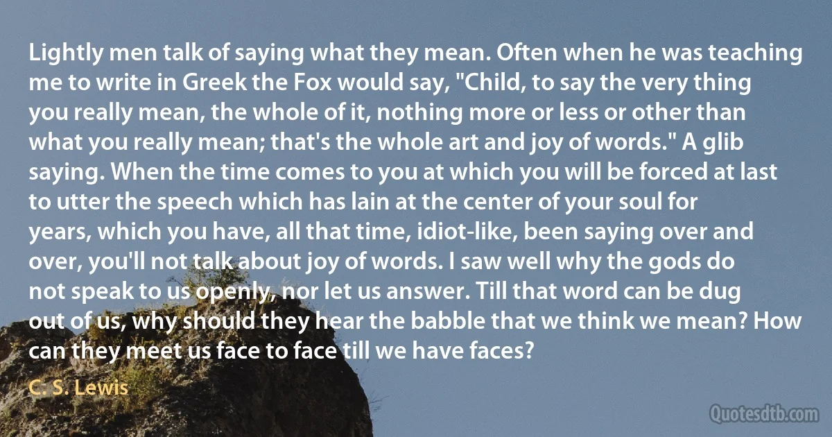 Lightly men talk of saying what they mean. Often when he was teaching me to write in Greek the Fox would say, "Child, to say the very thing you really mean, the whole of it, nothing more or less or other than what you really mean; that's the whole art and joy of words." A glib saying. When the time comes to you at which you will be forced at last to utter the speech which has lain at the center of your soul for years, which you have, all that time, idiot-like, been saying over and over, you'll not talk about joy of words. I saw well why the gods do not speak to us openly, nor let us answer. Till that word can be dug out of us, why should they hear the babble that we think we mean? How can they meet us face to face till we have faces? (C. S. Lewis)