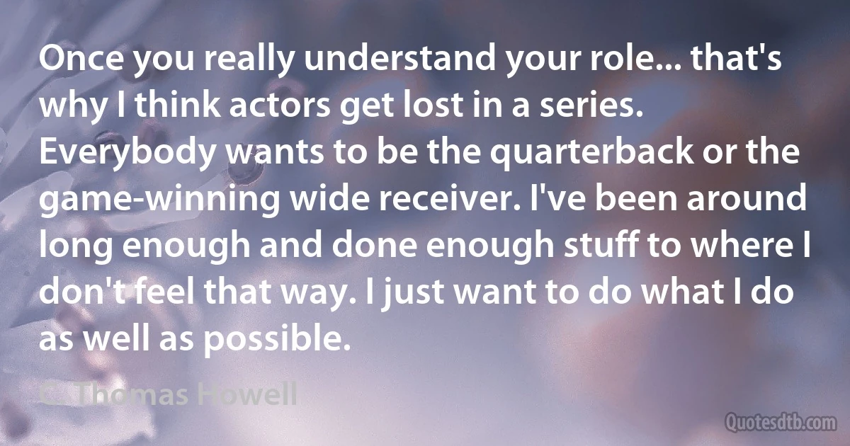 Once you really understand your role... that's why I think actors get lost in a series. Everybody wants to be the quarterback or the game-winning wide receiver. I've been around long enough and done enough stuff to where I don't feel that way. I just want to do what I do as well as possible. (C. Thomas Howell)