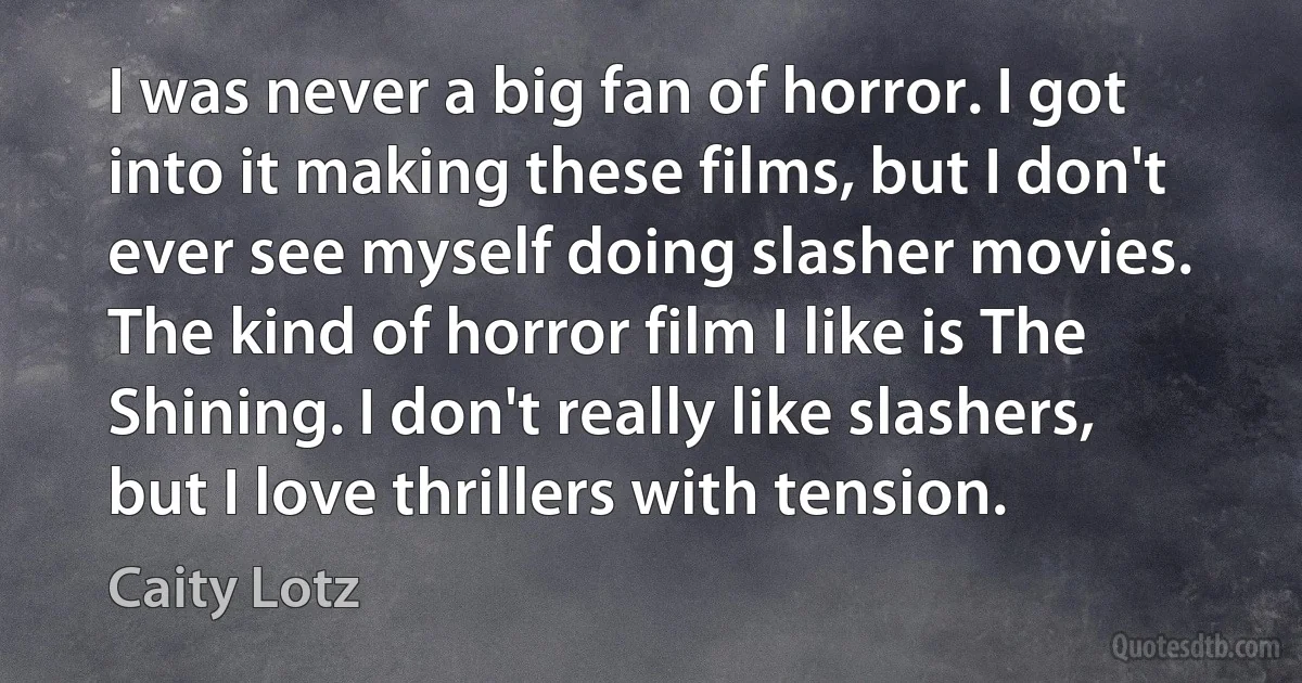 I was never a big fan of horror. I got into it making these films, but I don't ever see myself doing slasher movies. The kind of horror film I like is The Shining. I don't really like slashers, but I love thrillers with tension. (Caity Lotz)