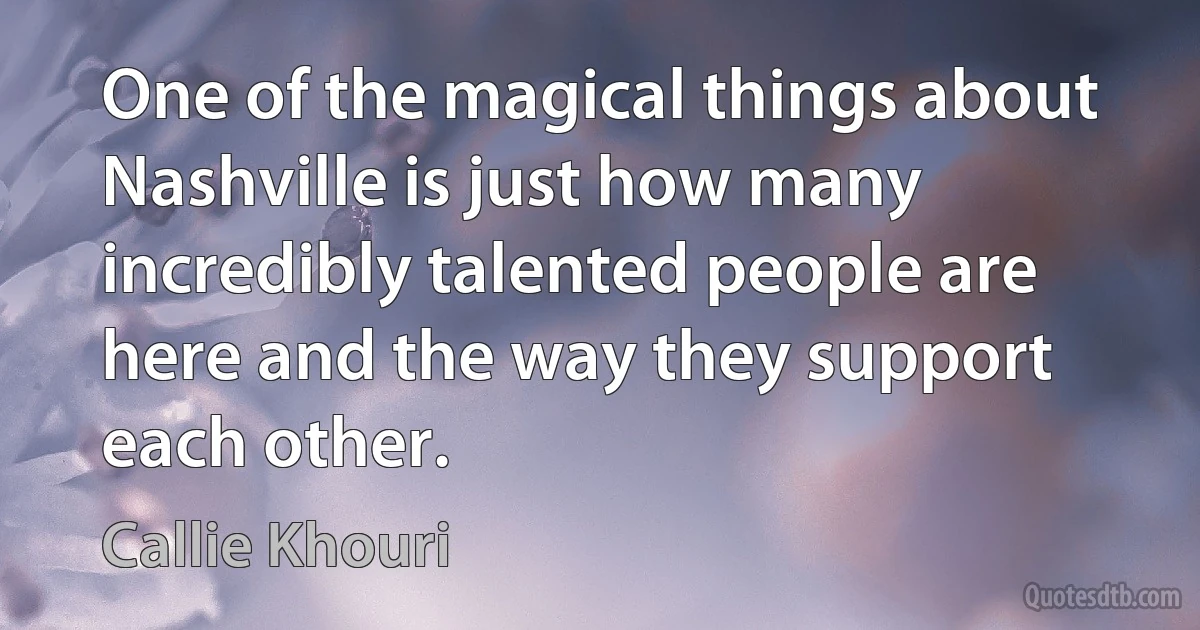 One of the magical things about Nashville is just how many incredibly talented people are here and the way they support each other. (Callie Khouri)