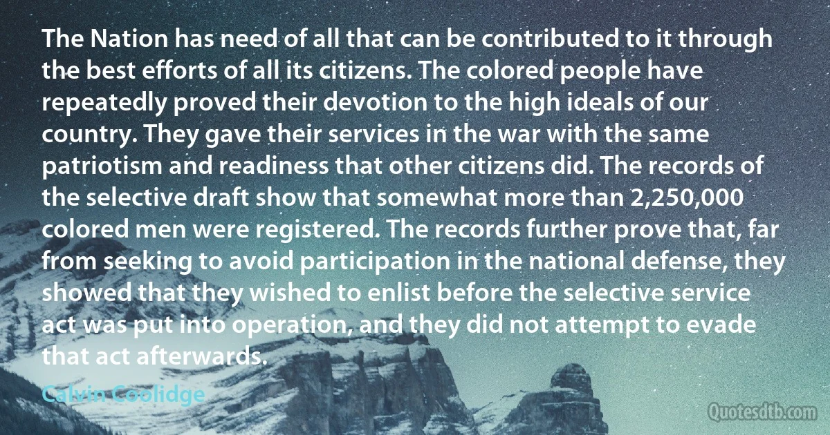 The Nation has need of all that can be contributed to it through the best efforts of all its citizens. The colored people have repeatedly proved their devotion to the high ideals of our country. They gave their services in the war with the same patriotism and readiness that other citizens did. The records of the selective draft show that somewhat more than 2,250,000 colored men were registered. The records further prove that, far from seeking to avoid participation in the national defense, they showed that they wished to enlist before the selective service act was put into operation, and they did not attempt to evade that act afterwards. (Calvin Coolidge)