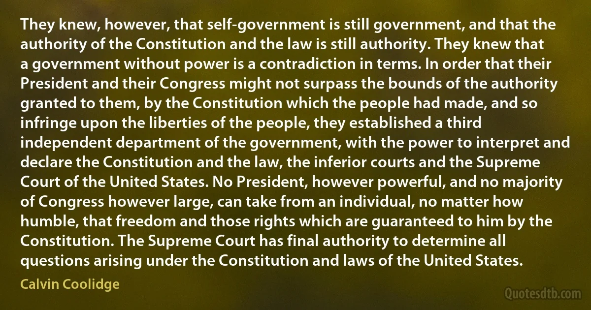 They knew, however, that self-government is still government, and that the authority of the Constitution and the law is still authority. They knew that a government without power is a contradiction in terms. In order that their President and their Congress might not surpass the bounds of the authority granted to them, by the Constitution which the people had made, and so infringe upon the liberties of the people, they established a third independent department of the government, with the power to interpret and declare the Constitution and the law, the inferior courts and the Supreme Court of the United States. No President, however powerful, and no majority of Congress however large, can take from an individual, no matter how humble, that freedom and those rights which are guaranteed to him by the Constitution. The Supreme Court has final authority to determine all questions arising under the Constitution and laws of the United States. (Calvin Coolidge)