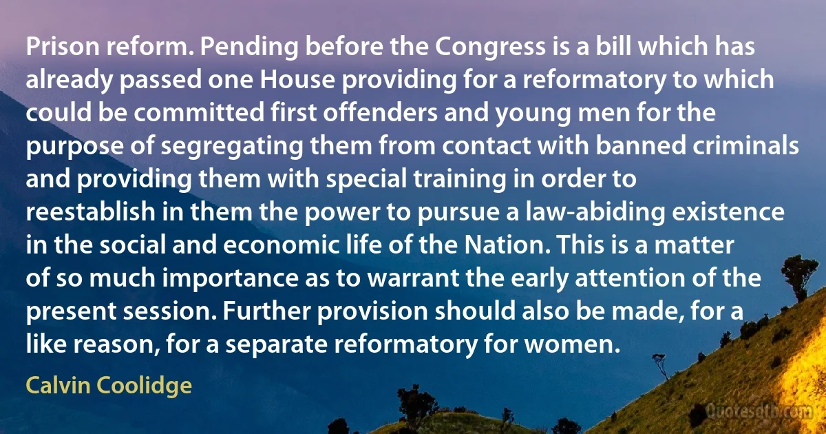 Prison reform. Pending before the Congress is a bill which has already passed one House providing for a reformatory to which could be committed first offenders and young men for the purpose of segregating them from contact with banned criminals and providing them with special training in order to reestablish in them the power to pursue a law-abiding existence in the social and economic life of the Nation. This is a matter of so much importance as to warrant the early attention of the present session. Further provision should also be made, for a like reason, for a separate reformatory for women. (Calvin Coolidge)