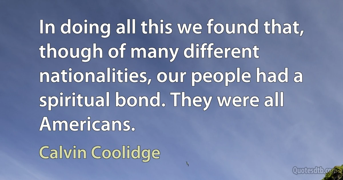 In doing all this we found that, though of many different nationalities, our people had a spiritual bond. They were all Americans. (Calvin Coolidge)