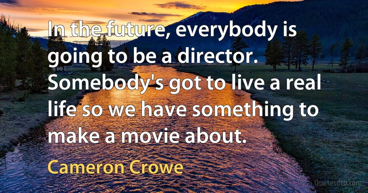 In the future, everybody is going to be a director. Somebody's got to live a real life so we have something to make a movie about. (Cameron Crowe)