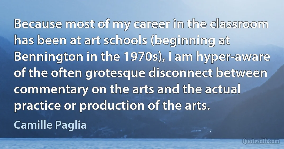 Because most of my career in the classroom has been at art schools (beginning at Bennington in the 1970s), I am hyper-aware of the often grotesque disconnect between commentary on the arts and the actual practice or production of the arts. (Camille Paglia)