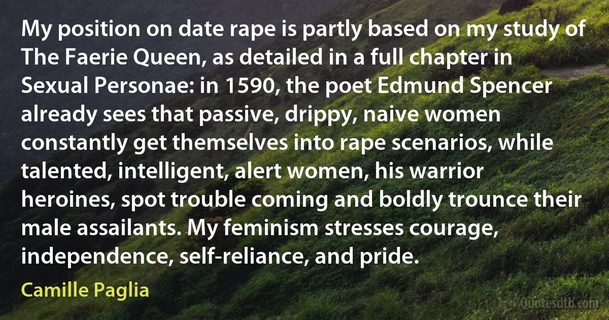 My position on date rape is partly based on my study of The Faerie Queen, as detailed in a full chapter in Sexual Personae: in 1590, the poet Edmund Spencer already sees that passive, drippy, naive women constantly get themselves into rape scenarios, while talented, intelligent, alert women, his warrior heroines, spot trouble coming and boldly trounce their male assailants. My feminism stresses courage, independence, self-reliance, and pride. (Camille Paglia)