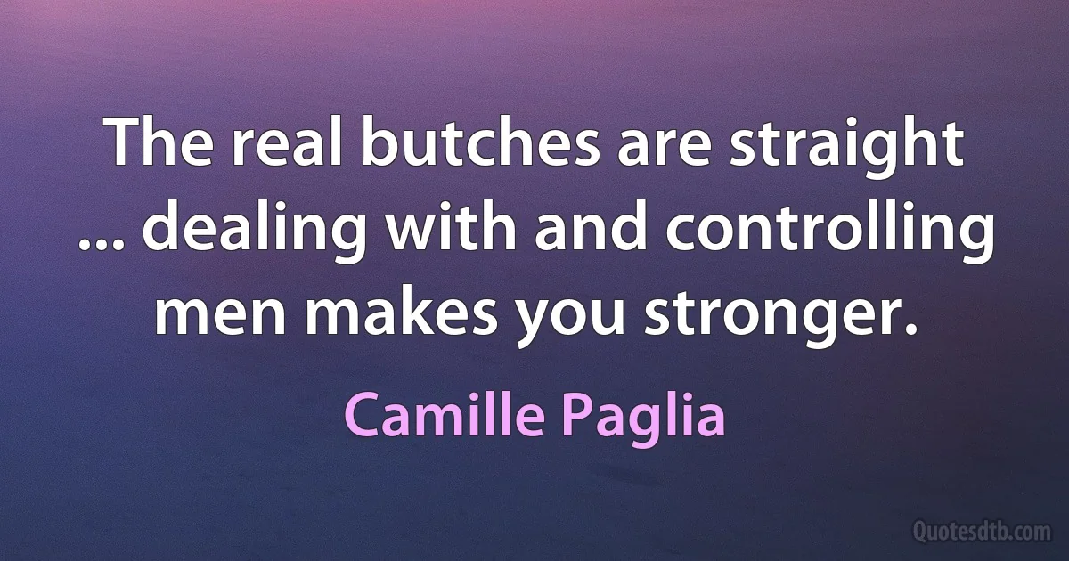 The real butches are straight ... dealing with and controlling men makes you stronger. (Camille Paglia)