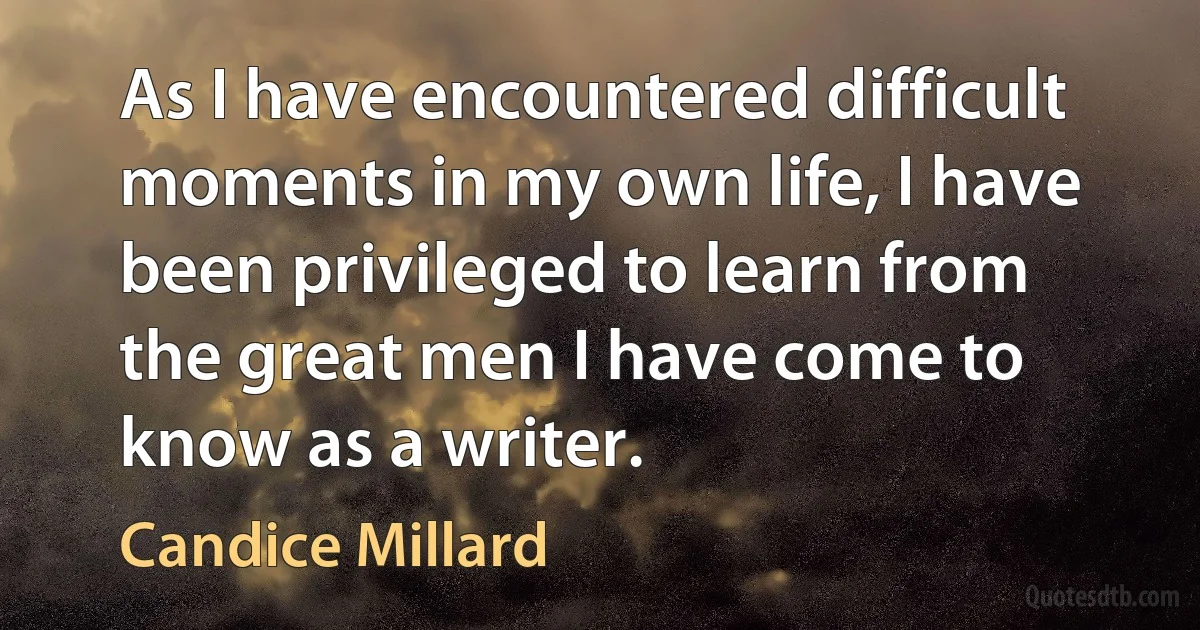 As I have encountered difficult moments in my own life, I have been privileged to learn from the great men I have come to know as a writer. (Candice Millard)